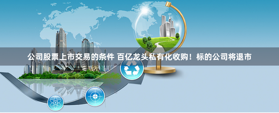 公司股票上市交易的条件 百亿龙头私有化收购！标的公司将退市