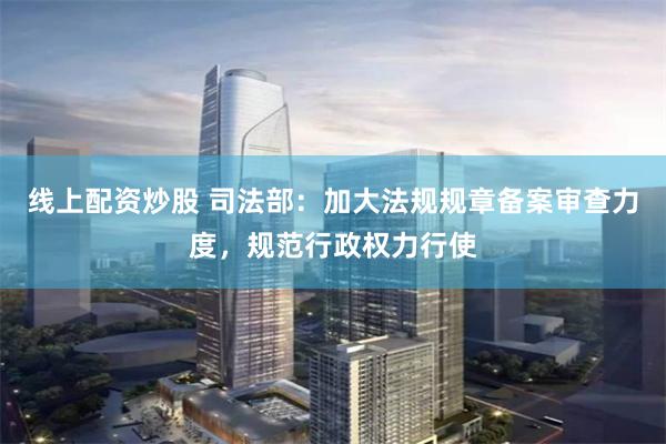线上配资炒股 司法部：加大法规规章备案审查力度，规范行政权力行使