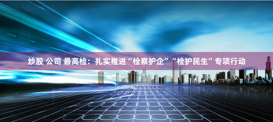 炒股 公司 最高检：扎实推进“检察护企”“检护民生”专项行动