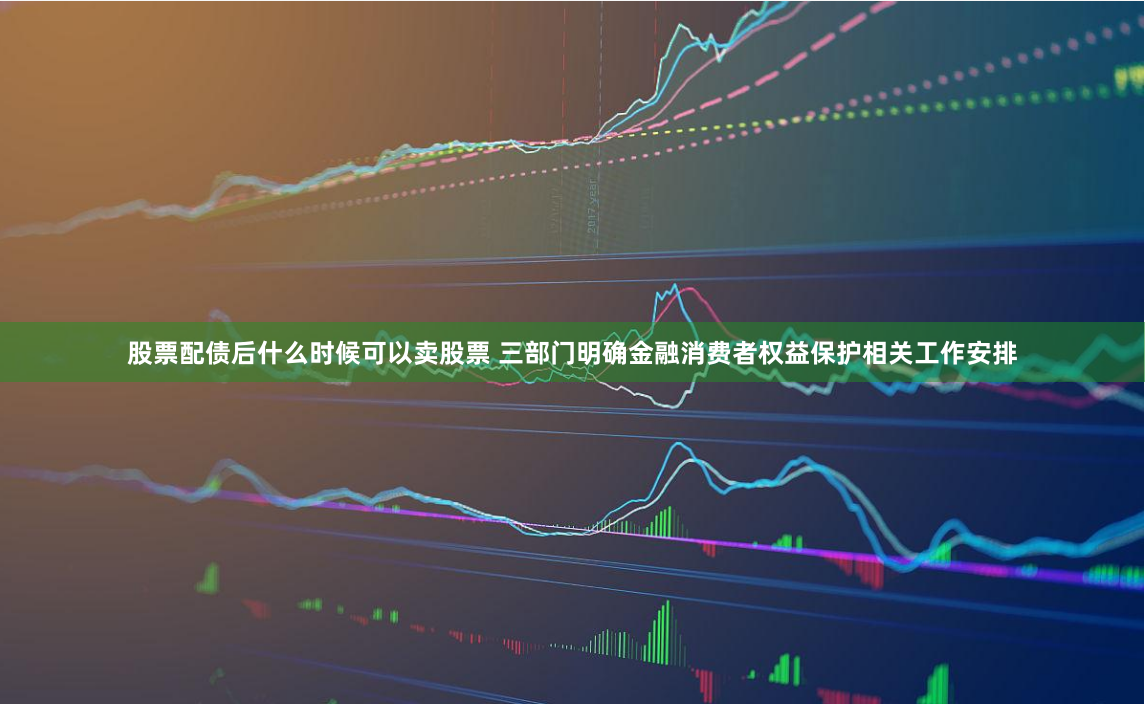 股票配债后什么时候可以卖股票 三部门明确金融消费者权益保护相关工作安排