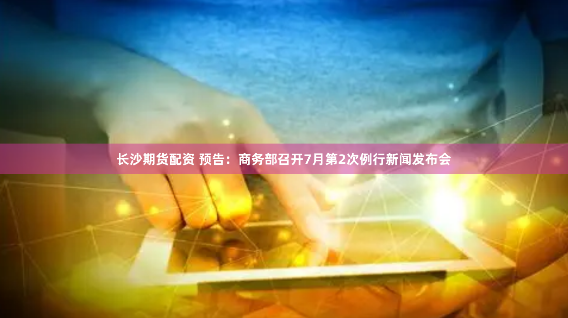 长沙期货配资 预告：商务部召开7月第2次例行新闻发布会