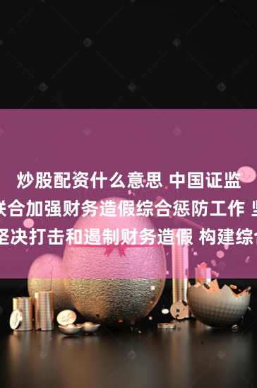 炒股配资什么意思 中国证监会等六部门联合加强财务造假综合惩防工作 坚决打击和遏制财务造假 构建综合惩防长效机制