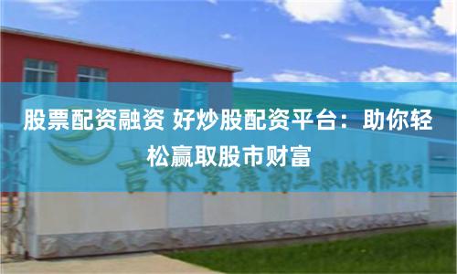股票配资融资 好炒股配资平台：助你轻松赢取股市财富