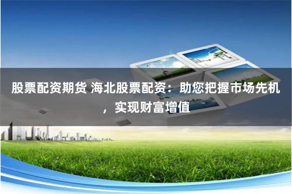 股票配资期货 海北股票配资：助您把握市场先机，实现财富增值