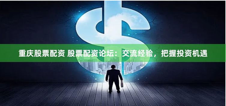 重庆股票配资 股票配资论坛：交流经验，把握投资机遇