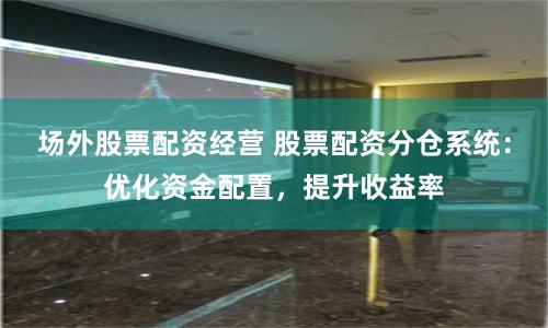 场外股票配资经营 股票配资分仓系统：优化资金配置，提升收益率