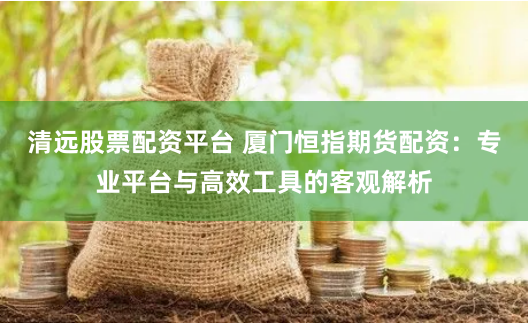 清远股票配资平台 厦门恒指期货配资：专业平台与高效工具的客观解析