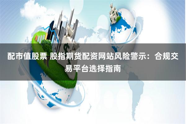 配市值股票 股指期货配资网站风险警示：合规交易平台选择指南